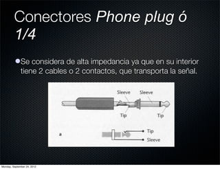 Conectores Phone plug ó
         1/4
          lSe considera de alta impedancia ya que en su interior
            tiene 2 cables o 2 contactos, que transporta la señal.




Monday, September 24, 2012
 