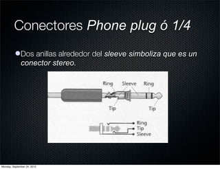 Conectores Phone plug ó 1/4
          lDos anillas alrededor del sleeve simboliza que es un
            conector stereo.




Monday, September 24, 2012
 