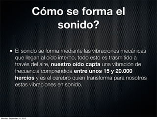 Cómo se forma el
                                sonido?

              El sonido se forma mediante las vibraciones mecánicas
              que llegan al oído interno, todo esto es trasmitido a
              través del aire, nuestro oído capta una vibración de
              frecuencia comprendida entre unos 15 y 20.000
              hercios y es el cerebro quien transforma para nosotros
              estas vibraciones en sonido.




Monday, September 24, 2012
 