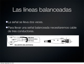 Las líneas balanceadas
          lLa señal se lleva dos veces.
          lPara llevar una señal balanceada necesitaremos cable
            de tres conductores.




Monday, September 24, 2012
 