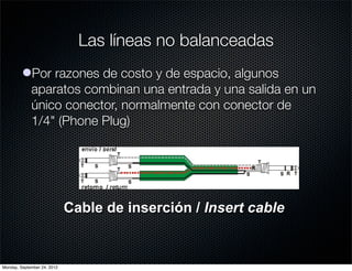 Las líneas no balanceadas
         lPor razones de costo y de espacio, algunos
           aparatos combinan una entrada y una salida en un
           único conector, normalmente con conector de
           1/4" (Phone Plug)




                             Cable de inserción / Insert cable


Monday, September 24, 2012
 