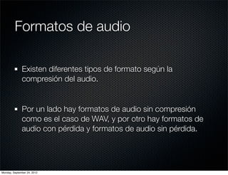 Formatos de audio

              Existen diferentes tipos de formato según la
              compresión del audio.


              Por un lado hay formatos de audio sin compresión
              como es el caso de WAV, y por otro hay formatos de
              audio con pérdida y formatos de audio sin pérdida.




Monday, September 24, 2012
 