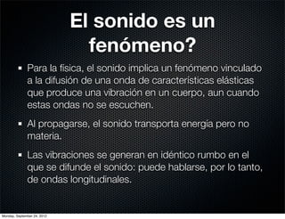 El sonido es un
                               fenómeno?
              Para la física, el sonido implica un fenómeno vinculado
              a la difusión de una onda de características elásticas
              que produce una vibración en un cuerpo, aun cuando
              estas ondas no se escuchen.
              Al propagarse, el sonido transporta energía pero no
              materia.
              Las vibraciones se generan en idéntico rumbo en el
              que se difunde el sonido: puede hablarse, por lo tanto,
              de ondas longitudinales.


Monday, September 24, 2012
 