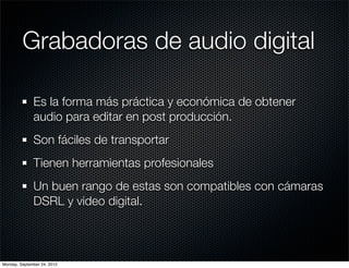 Grabadoras de audio digital

              Es la forma más práctica y económica de obtener
              audio para editar en post producción.
              Son fáciles de transportar
              Tienen herramientas profesionales
              Un buen rango de estas son compatibles con cámaras
              DSRL y video digital.



Monday, September 24, 2012
 