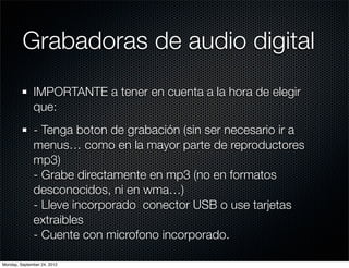 Grabadoras de audio digital
              IMPORTANTE a tener en cuenta a la hora de elegir
              que:
              - Tenga boton de grabación (sin ser necesario ir a
              menus… como en la mayor parte de reproductores
              mp3)
              - Grabe directamente en mp3 (no en formatos
              desconocidos, ni en wma…)
              - Lleve incorporado  conector USB o use tarjetas
              extraibles
              - Cuente con microfono incorporado.

Monday, September 24, 2012
 