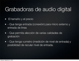 Grabadoras de audio digital
                El tamaño y el precio
              - Que tenga entrada (conexión) para micro externo y
              entrada de linea
              - Que permita elección de varias calidades de
              grabación
              - Que tenga vumetro (medición de nivel de entrada) y
              posibilidad de recular nivel de entrada.




Monday, September 24, 2012
 