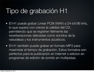 Tipo de grabación H1
              El H1 puede grabar Linear PCM (WAV) a 24-bit/96 kHz,
              lo que supera con creces la calidad del CD,
              permitiendo que se registren ﬁelmente las
              reverberaciones delicadas como sonidos de la
              naturaleza y los instrumentos acústicos.
              El H1 también puede grabar en formato MP3 para
              maximizar el tiempo de grabación. Estos formatos son
              perfectos para la publicación en Internet o edicion en
              programas de edición de sonido en multipistas.


Monday, September 24, 2012
 