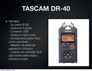 TASCAM DR-40
              Ventajas:
              - Su precio $180
              - Graba en 4 pistas
              - Conexion USB
              - Graba en mp3 y wav
              - Entrada tanto para micro
              como para linea
              - Medidor de señal de
              grabación (vúmetro)
              - Cuenta con entradas XLR
              para señal balanceada y
              phantom power


Monday, September 24, 2012
 