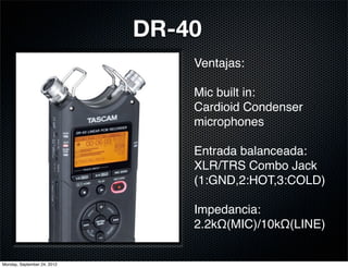 DR-40
                                 Ventajas:

                                 Mic built in:
                                 Cardioid Condenser
                                 microphones

                                 Entrada balanceada:
                                 XLR/TRS Combo Jack
                                 (1:GND,2:HOT,3:COLD)

                                 Impedancia:
                                 2.2kΩ(MIC)/10kΩ(LINE)


Monday, September 24, 2012
 