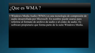 ¿Que es WMA ?
• Windows Media Audio (WMA) es una tecnología de compresión de
audio desarrollada por Microsoft. En nombre puede usarse para
referirse al formato de archivo de audio o al códec de audio. Es
software propietario que forma parte de la suite Windows Media.

 
