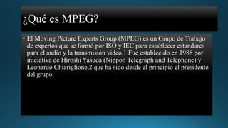 ¿Qué es MPEG?
• El Moving Picture Experts Group (MPEG) es un Grupo de Trabajo
de expertos que se formó por ISO y IEC para establecer estandares
para el audio y la transmisión video.1 Fue establecido en 1988 por
iniciativa de Hiroshi Yasuda (Nippon Telegraph and Telephone) y
Leonardo Chiariglione,2 que ha sido desde el principio el presidente
del grupo.

 
