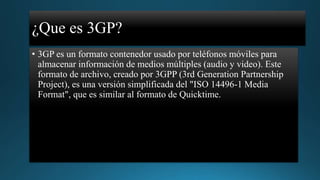 ¿Que es 3GP?
• 3GP es un formato contenedor usado por teléfonos móviles para
almacenar información de medios múltiples (audio y video). Este
formato de archivo, creado por 3GPP (3rd Generation Partnership
Project), es una versión simplificada del "ISO 14496-1 Media
Format", que es similar al formato de Quicktime.

 