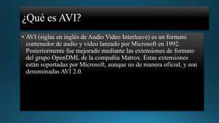 ¿Qué es AVI?
• AVI (siglas en inglés de Audio Video Interleave) es un formato
contenedor de audio y video lanzado por Microsoft en 1992.
Posteriormente fue mejorado mediante las extensiones de formato
del grupo OpenDML de la compañía Matrox. Estas extensiones
están soportadas por Microsoft, aunque no de manera oficial, y son
denominadas AVI 2.0.

 