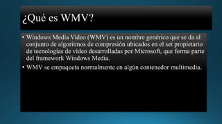 ¿Qué es WMV?
• Windows Media Video (WMV) es un nombre genérico que se da al
conjunto de algoritmos de compresión ubicados en el set propietario
de tecnologías de vídeo desarrolladas por Microsoft, que forma parte
del framework Windows Media.
• WMV se empaqueta normalmente en algún contenedor multimedia.

 