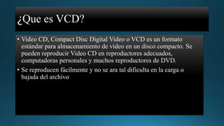 ¿Que es VCD?
• Video CD, Compact Disc Digital Video o VCD es un formato
estándar para almacenamiento de vídeo en un disco compacto. Se
pueden reproducir Video CD en reproductores adecuados,
computadoras personales y muchos reproductores de DVD.
• Se reproducen fácilmente y no se ara tal dificulta en la carga o
bajada del archivo

 