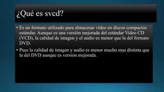 ¿Qué es svcd?
• Es un formato utilizado para almacenar vídeo en discos compactos
estándar. Aunque es una versión mejorada del estándar Video CD
(VCD), la calidad de imagen y el audio es menor que la del formato
DVD.
• Pues la calidad de imagen y audio es menor mucho mas distinta que
la del DVD aunque es versión mejorada.

 