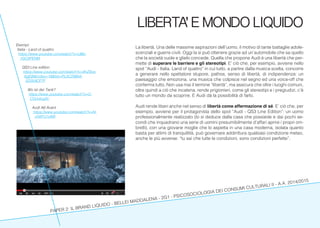 PAPER 2: IL BRAND LIQUIDO - BELLEI MADDALENA - 2G1 - PSICOSOCIOLOGIA DEI CONSUMI CULTURALI II - A.A. 2014/2015
LIBERTA’ E MONDO LIQUIDO
La libertà. Una delle massime aspirazioni dell’uomo, il motivo di tante battaglie adole-
scenziali e guerre civili. Oggi la si può ottenere grazie ad un’automobile che sa quello
che la società vuole e glielo concede. Quella che propone Audi è una libertà che per-
mette di superare le barriere e gli stereotipi. E’ ciò che, per esempio, avviene nello
spot “Audi - Italia. Land of quattro” in cui tutto, a partire dalla musica scelta, concorre
a generare nello spettatore stupore, pathos, senso di libertà, di indipendenza: un
paesaggio che emoziona, una musica che colpisce nel segno ed una voice-off che
conferma tutto. Non usa mai il termine “libertà”, ma assicura che oltre i luoghi comuni,
oltre quindi a ciò che incatena, rende prigionieri, come gli stereotipi e i pregiudizi, c’è
tutto un mondo da scoprire. E Audi dà la possibilità di farlo.
Audi rende liberi anche nel senso di libertà come affermazione di sé. E’ ciò che, per
esempio, avviene per il protagonista dello spot “Audi - QS3 Line Edition”: un uomo
professionalmente realizzato (lo si deduce dalla casa che possiede e dai pochi se-
condi che inquadrano una serie di uomini presumibilmente d’affari aprire i propri om-
brelli), con una giovane moglie che lo aspetta in una casa moderna, isolata quanto
basta per attimi di tranquillità, può governare addirittura qualsiasi condizione meteo,
anche le più avverse: “tu sai che tutte le condizioni, sono condizioni perfette”.
Esempi:
Italia - Land of quattro
https://www.youtube.com/watch?v=UBe-
1GC6PENM
QS3 Line edition
https://www.youtube.com/watch?v=9hZ9ce-
6gEj8&index=18&list=PL0C2986A-
5D059CF7F
Wo ist der Tank?
https://www.youtube.com/watch?v=C-
C5Uukzgllc
Audi A6 Avant
https://www.youtube.com/watch?v=N-
n5WYJ1yMII
 