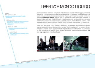 PAPER 2: IL BRAND LIQUIDO - BELLEI MADDALENA - 2G1 - PSICOSOCIOLOGIA DEI CONSUMI CULTURALI II - A.A. 2014/2015
LIBERTA’ E MONDO LIQUIDO
Cambia anche la relazione con gli altri individui della società. Nella maggior parte degli
spot Audi, il protagonista-conducente dell’automobile incontra altri personaggi solo ca-
sualmente, per strada provocando reazioni di stupore, ammirazione, quasi di invidia, ma
sono tutte relazioni “deboli”, basate solo sul prodotto e i valori che questo trasmette. E’
questo il caso dello spot “Audi A6 Avant”, in cui il conducente sembra addirittura sorridere
a interrompe ciò che stava facendo per guardarlo passare, ma in effetti non si ferma... Non
instaura pertanto nessun rapporto che duri più di un istante letteralmente “di passaggio”.
Nello spot “Wo ist der Tank?” (Dov’è il serbatoio?), si delineano alcune relazioni tenden-
zialmente deboli: la domanda, oserei dire banale, “dov’è il serbatorio?” ha il potere di inter-
rompere riunioni di lavoro apparentemente importanti oppure “allenamenti ad personam”
di golf, dipingendo un quadro di una società benestante, ma effettivamente liquida. Ciò
che lega le persone è la circostanza.
Esempi:
Italia - Land of quattro
https://www.youtube.com/watch?v=UBe-
1GC6PENM
QS3 Line edition
https://www.youtube.com/watch?v=9hZ9ce-
6gEj8&index=18&list=PL0C2986A-
5D059CF7F
Wo ist der Tank?
https://www.youtube.com/watch?v=C-
C5Uukzgllc
Audi A6 Avant
https://www.youtube.com/watch?v=N-
n5WYJ1yMII
 