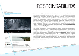 PAPER 2: IL BRAND LIQUIDO - BELLEI MADDALENA - 2G1 - PSICOSOCIOLOGIA DEI CONSUMI CULTURALI II - A.A. 2014/2015
RESPONSABILITA’
Siamo responsabili verso noi stessi ed i nostri desideri, pertanto per fare una scelta
nell’acquisto oculata, è necessario essere convinti che il prodotto proposto abbia le
caratteristiche che stiamo cercando e, forse, anche qualcosa in più. Per questo in
alcuni spot Audi risulta necessario specificare quali sono i valori aggiunti e la tecno-
logia all’avanguardia. Ciò non basta. La sensibilizzazione nel rendere il consumatore
responsabile verso l’ambiente o gli altri è leggibile “tra le righe” in quasi tutti gli spot.
Per esempio, nello spot “Audi - QS3 Line Edition”, già citato in precedenza, si legge
ad un certo punto “Soluzioni di mera fantasia: si invita a guidare sempre con pruden-
za ed a rispettare il codice della strada”, in cui si invita ad essere responsabili nei
confronti e nel ripetto degli altri.
Altri esempi significativi si possono trovare nella serie di pubblicità “multi-soggetto”
create per la campagna “Audi - Land of quattro” dedicata all’Italia. Le riprese (anche
aeree) attirano l’attenzione su paesaggi incontaminati, bellissimi, totalmente naturali
quasi a voler sensibilizzare il consumatore al rispetto dell’ambiente. Questo concetto
viene rimarcato anche dal fatto che visitando il sito di Audi Italia (http://www.audi.it/it/
brand/it/flotte_aziendali/ambiente.html), vi si trova un’intera sezione dedicata all’am-
biente e a tutto ciò che l’azienda propone per la sua salvaguardia. Le immagini che
scorrono nella slideshow non sono altro che immagini estrapolate dalla campagna
pubblicitaria sopra citata.
Esempi:
Italia - Land of quattro
https://www.youtube.com/watch?v=UBe-
1GC6PENM
 