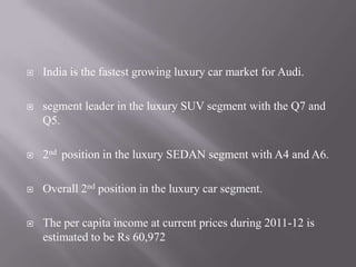  India is the fastest growing luxury car market for Audi.
 segment leader in the luxury SUV segment with the Q7 and
Q5.
 2nd position in the luxury SEDAN segment with A4 and A6.
 Overall 2nd position in the luxury car segment.
 The per capita income at current prices during 2011-12 is
estimated to be Rs 60,972
 