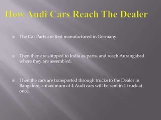  The Car Parts are first manufactured in Germany.
 Then they are shipped to India as parts, and reach Aurangabad
where they are assembled.
 Then the cars are transported through trucks to the Dealer in
Bangalore, a maximum of 4 Audi cars will be sent in 1 truck at
once.
 