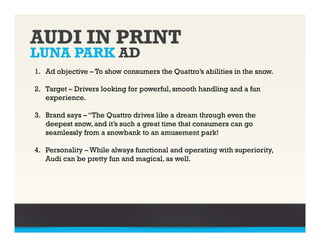 AUDI IN PRINT
LUNA PARK AD
1. Ad objective – To show consumers the Quattro’s abilities in the snow.

2. Target – Drivers looking for powerful, smooth handling and a fun
   experience.

3. Brand says – “The Quattro drives like a dream through even the
   deepest snow, and it’s such a great time that consumers can go
   seamlessly from a snowbank to an amusement park!

4. Personality – While always functional and operating with superiority,
   Audi can be pretty fun and magical, as well.
 