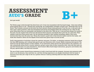 ASSESSMENT
AUDI’S GRADE
Let’s get wordy!
                                                                                       B+
The Twitter page is what brought this down from an A. It was very inconsistent with the brand image – there was nothing
good looking about it at all – seemed very amateurish. An irresponsible oversight on Audi’s part. Obviously they can do
better! Their website and print ad did show that Audi (almost) always looks gooooood. From the cars, to the print ads, to
their major online presence, Audi was streamlined and strong and polished while still catching the eye. They do this
great thing where they are minimalistic and detailed at the same time. With the ad, it was just some simple tire marks in
the snow, but the magical look of the Luna Amusement Park entrance and details there gave the ad a great feel. Their
website could have been pretty basic, but the animated snowfall in their holiday homepage added a nice touch.
Content-wise they were the same way. Those who wanted a quick look at their favorite model could do that easily, and
those who wanted to delve into the depths of the brand were given ways to do that as well.

Audi’s demonstration of activities to know the customer was great. On twitter, re-tweeting consumer tweets lets us know
that they ARE listening, and it always feels good to get real interaction with a brand. Makes consumers feel special. The
stand-out was the Audi Connect on their website. It’s an interactive online service that gives perks to the consumer, but
also undoubtedly allows Audi to monitor behavior and get a great idea of what consumers want, what info they seek out,
and what features they are most interested in. Audi Connect offers Audi hotspot instructions, gas price and weather info,
bill pay, special offers, and Audi tech tutorials!

The use of Audi connect almost forces consumers to build a loyal bond with the company, because once someone really
starts to use the features, they (and their car, and their driving experience) are deeply intertwined with the brand. It
becomes more than just a logo on the car a person owns as it ends up inserting itself into daily interactions with the
consumer.
 