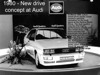 1980 - New drive
concept at Audi
• In March 1980, a four-In March 1980, a four-
wheel-drive sports coupewheel-drive sports coupe
caused a genuinecaused a genuine
sensation on the Audisensation on the Audi
stand at the Geneva Motorstand at the Geneva Motor
Show. The Audi quattroShow. The Audi quattro
was the first high-was the first high-
performance vehicle withperformance vehicle with
four-wheel drive. Thisfour-wheel drive. This
drive concept haddrive concept had
previously only been usedpreviously only been used
on trucks and off-roadon trucks and off-road
vehicles. The permanentvehicles. The permanent
four-wheel-drive system infour-wheel-drive system in
the Audi quattro enjoyedthe Audi quattro enjoyed
worldwide success inworldwide success in
motor sport and graduallymotor sport and gradually
found its way into thefound its way into the
entire Audi model rangeentire Audi model range..
 