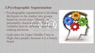 3.Psychographic Segmentation
• Psychographic segmentation is dividing
the buyers in the market into groups
based on social class, lifestyle, or
personality characteristics. These
variables heavily effected purchase
making decisions.
• Audi aims for Upper Middle Class to
High class people, because it is a luxury
brand.
 