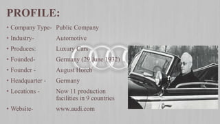 • Company Type- Public Company
• Industry- Automotive
• Produces: Luxury Cars
• Founded- Germany (29 June 1932)
• Founder - August Horch
• Headquarter - Germany
• Locations - Now 11 production
facilities in 9 countries
• Website- www.audi.com
PROFILE:
 