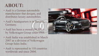 • Audi is a German automobile
manufacturer that designs, and
distributes luxury automobiles.
• Audi’s headquarters is in Bavaria,
Germany.
• Audi has been a owned (99.55%)
by Volkswagen Group since 1966.
• Audi India was established in March
2007 as a division of Volkswagen
Group Sales India.
• Audi is represented in 110 countries
worldwide and since 2004.
ABOUT:
 