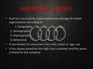 MARKETING STRATEGY
• Audi has successfully implemented the strategy of market
segmentation according to
1. Geographic
2. Demographic
3. Psychographic
4. Behavioral
• It has divided its consumers into rural, urban or age, sex
• It has always aimed for the high class customer and this poses
a threat for the company
 