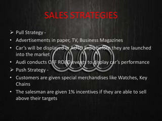 SALES STRATEGIES
 Pull Strategy -
• Advertisements in paper, TV, Business Magazines
• Car’s will be displayed in AUTO Expo before they are launched
into the market
• Audi conducts OFF ROAD events to display car’s performance
 Push Strategy -
• Customers are given special merchandises like Watches, Key
Chains
• The salesman are given 1% incentives if they are able to sell
above their targets
 