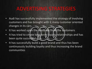 ADVERTISING STRATEGIES
• Audi has successfully implemented the strategy of involving
customers and has brought with it many customer oriented
changes in its cars
• It has worked upon the feedback from the customers
• It has tried to create long-term loyalty relationships and has
been quite successful at it
• It has successfully build a good brand and thus has been
continuously building loyalty and thus increasing the brand
communities
 