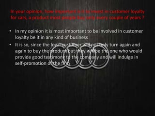 In your opinion, how important is it to invest in customer loyalty
for cars, a product most people buy only every couple of years ?
• In my opinion it is most important to be involved in customer
loyalty be it in any kind of business
• It is so, since the loyal customer will not only turn again and
again to buy the product but they will be the one who would
provide good testimony to the company and will indulge in
self-promotion of the firm
 