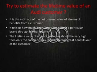 Try to estimate the lifetime value of an
Audi customer ?
• It is the estimate of the net present value of stream of
benefits from a customer
• It tells us how much a consumer can benefit a particular
brand through his/her loyalty
• The lifetime value of an Audi customer should be very high
then only the company may be able to reap great benefits out
of the customer
 