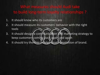 What measures should Audi take
to build long-term loyalty relationships ?
1. It should know who its customers are
2. It should measure its customers’ behavior with the right
tools
3. It should design a communication and marketing strategy to
keep customers coming back again and again
4. It should try them to indulge in self promotion of brand.
 
