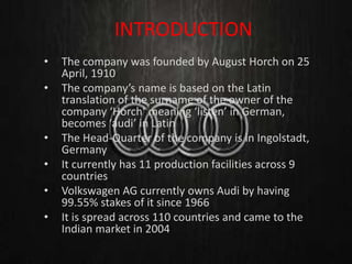 • The company was founded by August Horch on 25
April, 1910
• The company’s name is based on the Latin
translation of the surname of the owner of the
company ‘Horch’ meaning ‘listen’ in German,
becomes ‘audi’ in Latin
• The Head-Quarter of the company is in Ingolstadt,
Germany
• It currently has 11 production facilities across 9
countries
• Volkswagen AG currently owns Audi by having
99.55% stakes of it since 1966
• It is spread across 110 countries and came to the
Indian market in 2004
INTRODUCTION
 