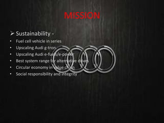 MISSION
 Sustainability -
• Fuel cell vehicle in series
• Upscaling Audi g-tron.
• Upscaling Audi e-fuels/e-power
• Best system range for alternative drives
• Circular economy in value chain
• Social responsibility and integrity
 