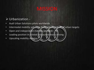 MISSION
 Urbanization -
• Audi Urban Solutions pilots worldwide
• Intermodal mobility solutions for implementation of urban targets
• Open and independent mobility platform
• Leading position in piloted and autonomous driving
• Upscaling mobility services
 
