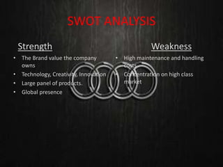 SWOT ANALYSIS
Strength Weakness
•
• The Brand value the company
owns
• Technology, Creativity, Innovation
• Large panel of products.
• Global presence
• High maintenance and handling
costs
• Concentration on high class
market
 