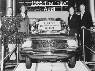 1965 The "new"
Audi
All work on the two-
stroke engine came to an
end when Auto Union
became part of the
Volkswagen. A four-
cylinder four-stroke
engine developed
previously under
Daimler-Benz - known as
the "medium-pressure"
engine - was installed in
the last DKW model F
102 and presented as an
Audi in the summer of
1965.
 