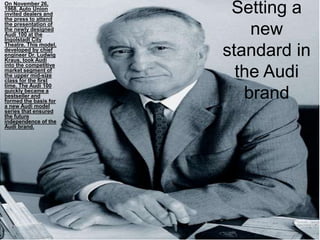 Setting a
new
standard in
the Audi
brand
On November 26,
1968, Auto Union
invited dealers and
the press to attend
the presentation of
the newly designed
Audi 100 at the
Ingolstadt City
Theatre. This model,
developed by chief
engineer Dr. Ludwig
Kraus, took Audi
into the competitive
market segment of
the upper mid-size
class for the first
time. The Audi 100
quickly became a
bestseller and
formed the basis for
a new Audi model
series that ensured
the future
independence of the
Audi brand.
 