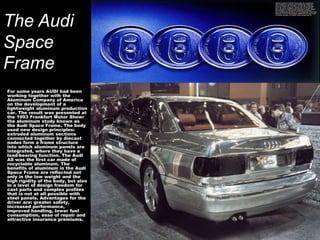 The Audi
Space
Frame
For some years AUDI had been
working together with the
Aluminum Company of America
on the development of a
lightweight aluminum production
car. The result was presented at
the 1993 Frankfurt Motor Show:
the aluminum study known as
the Audi Space Frame. The body
used new design principles:
extruded aluminum sections
connected together by diecast
nodes form a frame structure
into which aluminum panels are
integrated, where they have a
load-bearing function. The Audi
A8 was the first car made of
recyclable aluminum. The
benefits of aluminum in the Audi
Space Frame are reflected not
only in the low weight and the
high rigidity of the body, but also
in a level of design freedom for
cast parts and complex profiles
that is not at all possible with
steel panels. Advantages for the
driver are: greater safety,
increased performance,
improved handling, lower fuel
consumption, ease of repair and
attractive insurance premiums.
 
