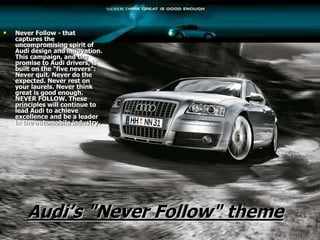 Audi’s "Never Follow" theme
• Never Follow - that
captures the
uncompromising spirit of
Audi design and innovation.
This campaign, and the
promise to Audi drivers, is
built on the "five nevers":
Never quit. Never do the
expected. Never rest on
your laurels. Never think
great is good enough.
NEVER FOLLOW. These
principles will continue to
lead Audi to achieve
excellence and be a leader
in the automobile industry.
 