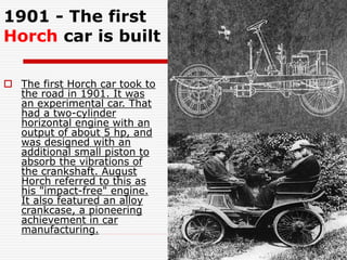 1901 - The first
Horch car is built
 The first Horch car took to
the road in 1901. It was
an experimental car. That
had a two-cylinder
horizontal engine with an
output of about 5 hp, and
was designed with an
additional small piston to
absorb the vibrations of
the crankshaft. August
Horch referred to this as
his "impact-free" engine.
It also featured an alloy
crankcase, a pioneering
achievement in car
manufacturing.
 