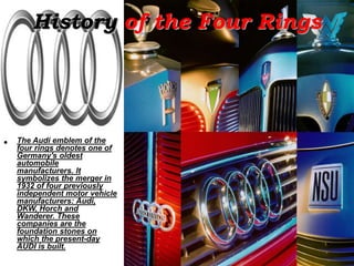 History of the Four Rings
• The Audi emblem of the
four rings denotes one of
Germany's oldest
automobile
manufacturers. It
symbolizes the merger in
1932 of four previously
independent motor vehicle
manufacturers: Audi,
DKW, Horch and
Wanderer. These
companies are the
foundation stones on
which the present-day
AUDI is built.
 