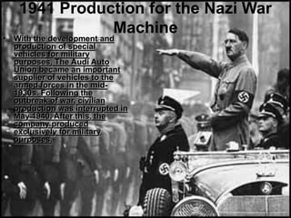 1941 Production for the Nazi War
Machine
• With the development and
production of special
vehicles for military
purposes, The Audi Auto
Union became an important
supplier of vehicles to the
armed forces in the mid-
1930s. Following the
outbreak of war, civilian
production was interrupted in
May 1940. After this, the
company produced
exclusively for military
purposes.
 