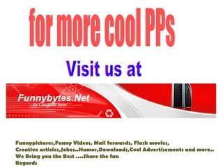 Funnypictures,Funny Videos, Mail forwards, Flash movies,
Creative articles,Jokes..Humor,Downloads,Cool Advertisements and more..
We Bring you the Best .Share the fun
Regards
 