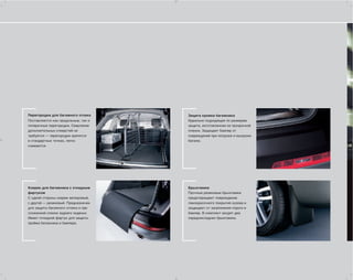 Перегородки для багажного отсека     Защита кромки багажника
Поставляются как продольные, так и   Идеально подходящая по размерам
поперечные перегородки. Сверление    защита, изготовленная из прозрачной
дополнительных отверстий не          пленки. Защищает бампер от
требуется — перегородки крепятся     повреждений при погрузке и выгрузке
в стандартных точках, легко          багажа.
снимаются.




Коврик для багажника с откидным      Брызговики
фартуком                             Прочные резиновые брызговики
С одной стороны коврик велюровый,    предотвращают повреждение
с другой — резиновый. Предназначен   лакокрасочного покрытия кузова и
для защиты багажного отсека и при    защищают от загрязнения пороги и
сложенной спинке заднего сиденья.    бампер. В комплект входят два
Имеет откидной фартук для защиты     передних/задних брызговика.
проёма багажника и бампера.
 